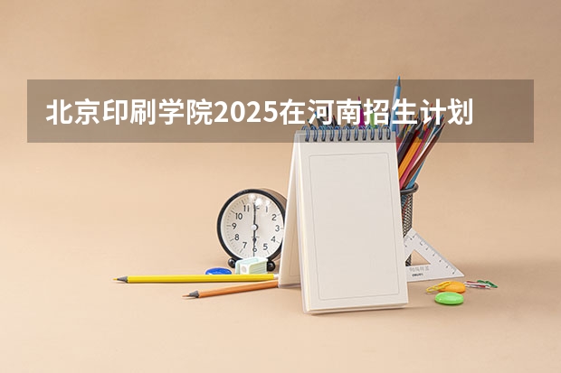北京印刷学院2025在河南招生计划