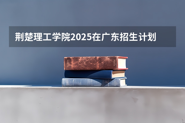 荆楚理工学院2025在广东招生计划