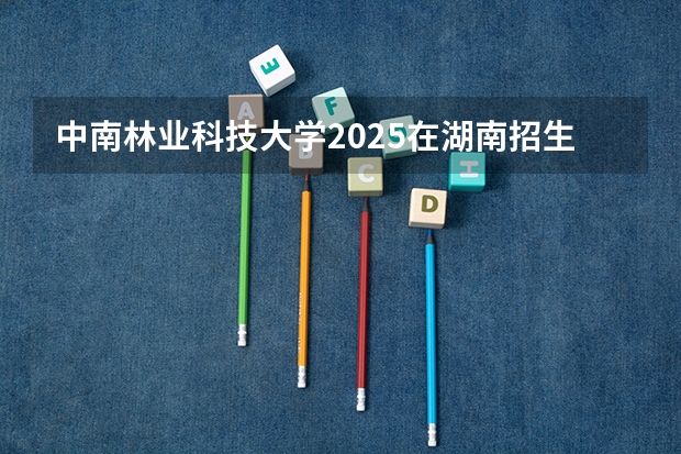 中南林业科技大学2025在湖南招生计划