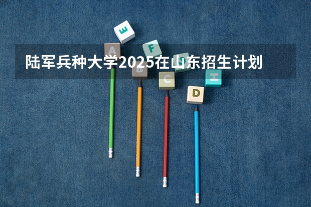 陆军兵种大学2025在山东招生计划