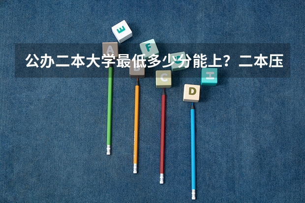 公办二本大学最低多少分能上?二本压线的公办大学(附分数线)