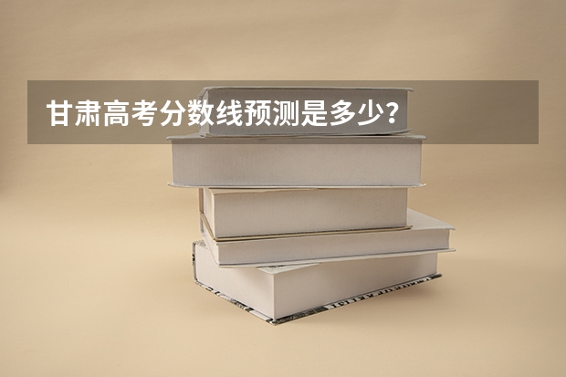 甘肃高考分数线预测是多少？