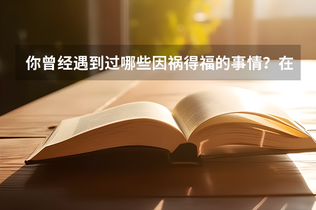 你曾经遇到过哪些因祸得福的事情？在什么时候？