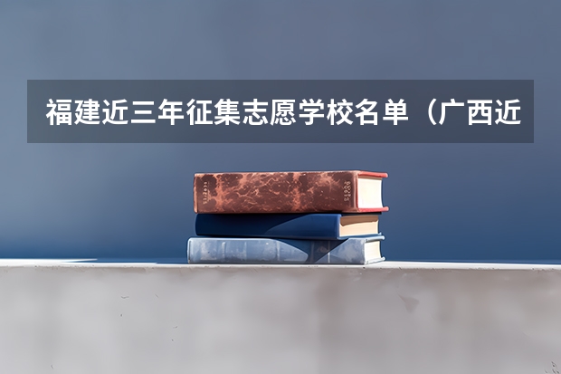 福建近三年征集志愿学校名单（广西近三年征集志愿学校名单二本）