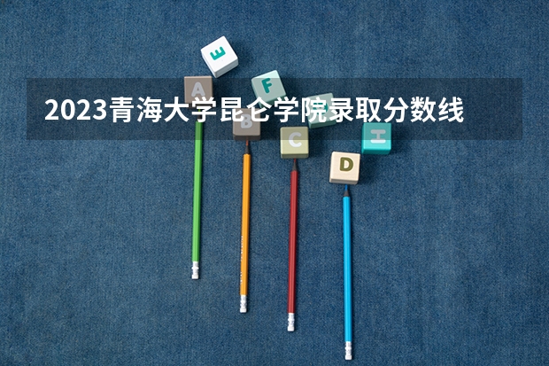 2023青海大学昆仑学院录取分数线(录取最低分是多少)