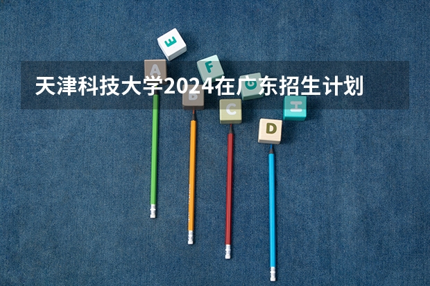 天津科技大学2024在广东招生计划