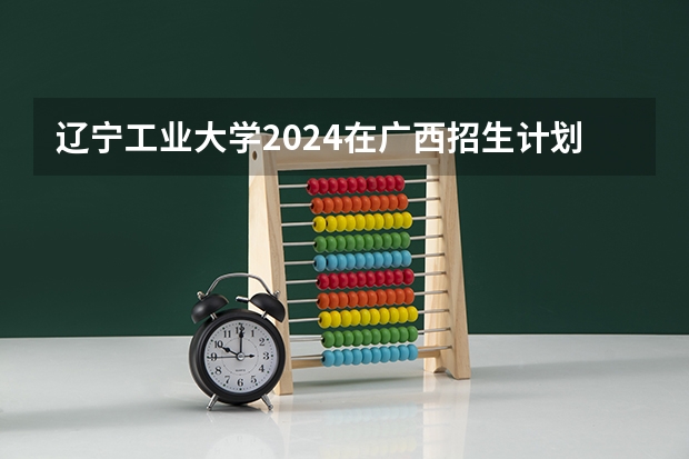 辽宁工业大学2024在广西招生计划