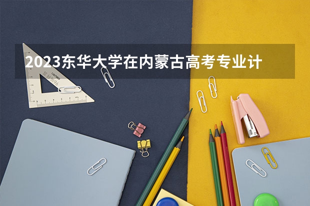 2023东华大学在内蒙古高考专业计划招生多少人