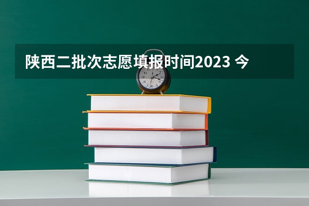 陕西二批次志愿填报时间2023 今年陕西二本志愿填报时间