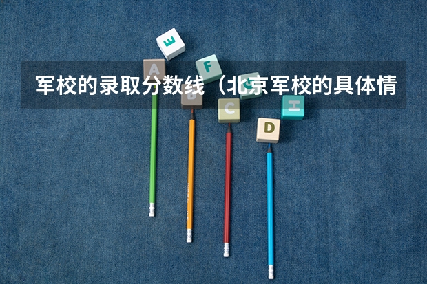 军校的录取分数线（北京军校的具体情况和录取分数线？）