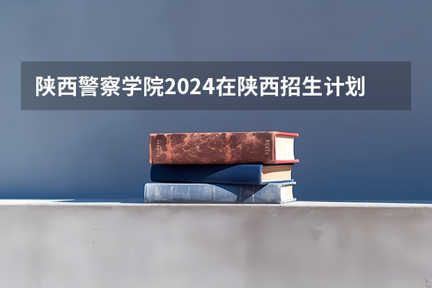 陕西警察学院2024在陕西招生计划