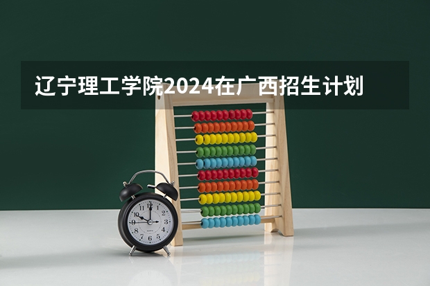 辽宁理工学院2024在广西招生计划