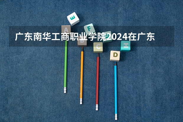 广东南华工商职业学院2024在广东招生计划