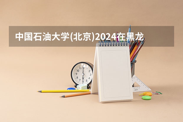 中国石油大学(北京)2024在黑龙江招生计划