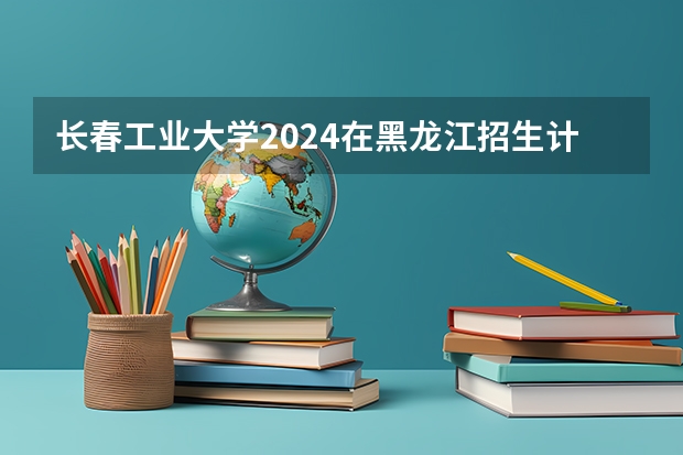 长春工业大学2024在黑龙江招生计划