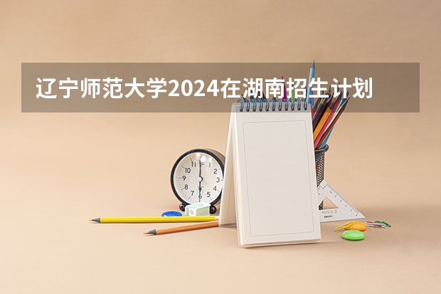 辽宁师范大学2024在湖南招生计划
