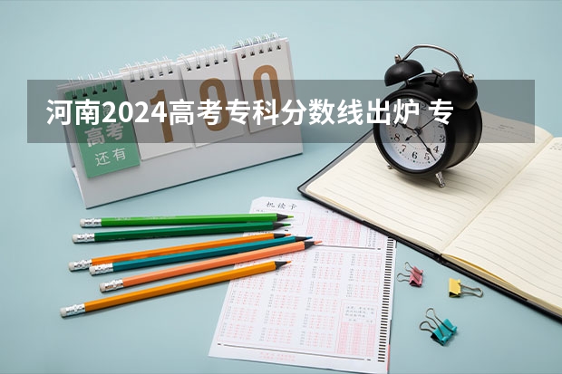 河南2024高考专科分数线出炉 专科分数线汇总【最新】（河南省专科志愿填报可以填几个）
