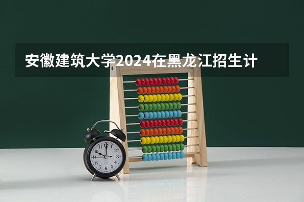 安徽建筑大学2024在黑龙江招生计划