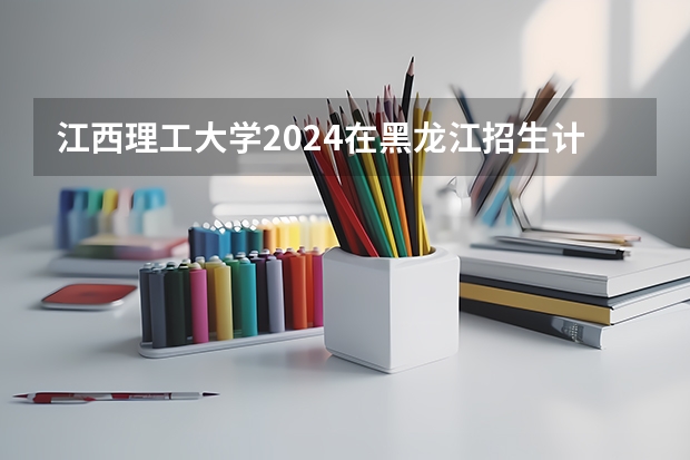 江西理工大学2024在黑龙江招生计划