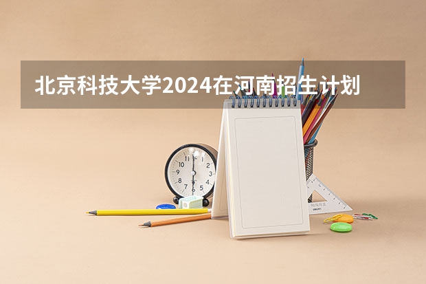 北京科技大学2024在河南招生计划