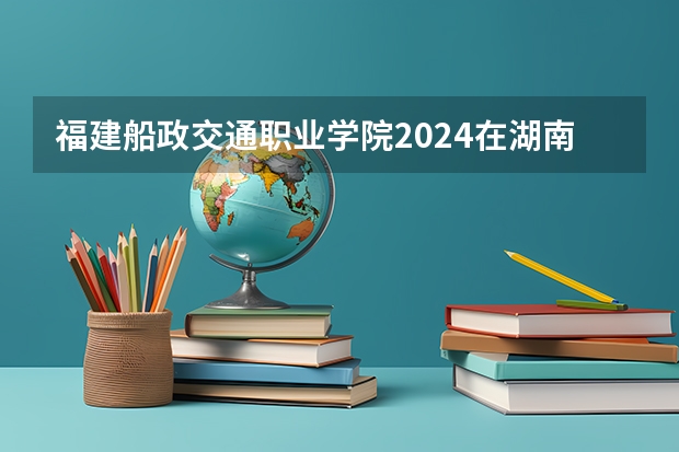福建船政交通职业学院2024在湖南招生计划