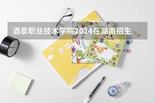 酒泉职业技术学院2024在湖南招生计划