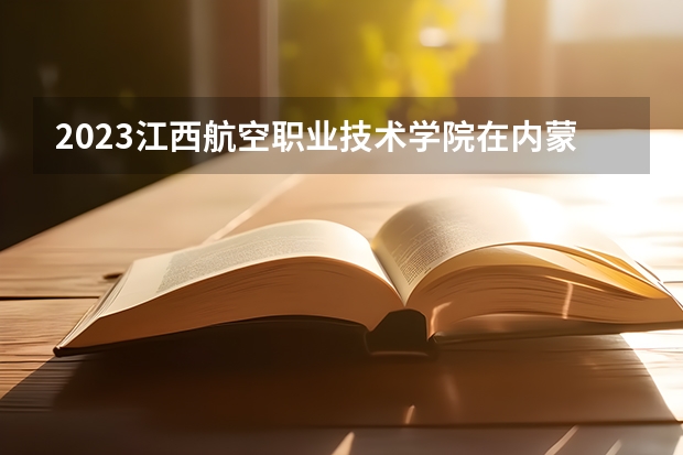 2023江西航空职业技术学院在内蒙古高考专业计划招生多少人