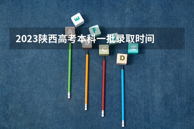 2023陕西高考本科一批录取时间 陕西省提前批次录取时间