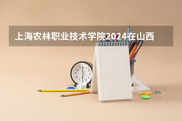 上海农林职业技术学院2024在山西招生计划