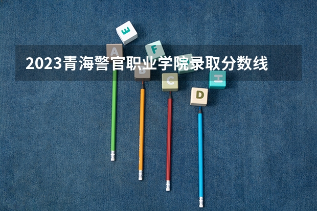 2023青海警官职业学院录取分数线(录取最低分是多少)