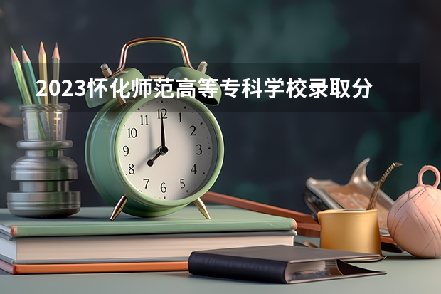 2023怀化师范高等专科学校录取分数线(录取最低分是多少)
