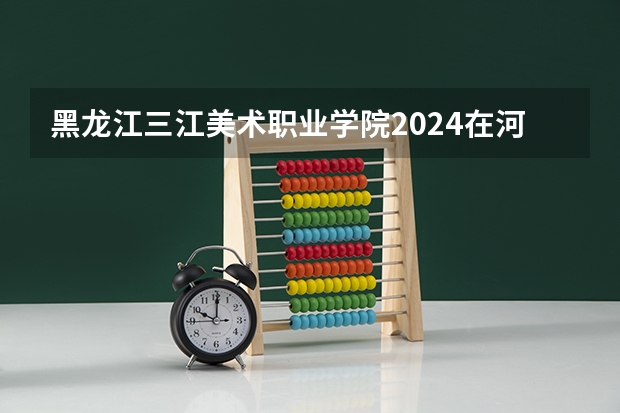 黑龙江三江美术职业学院2024在河南招生计划