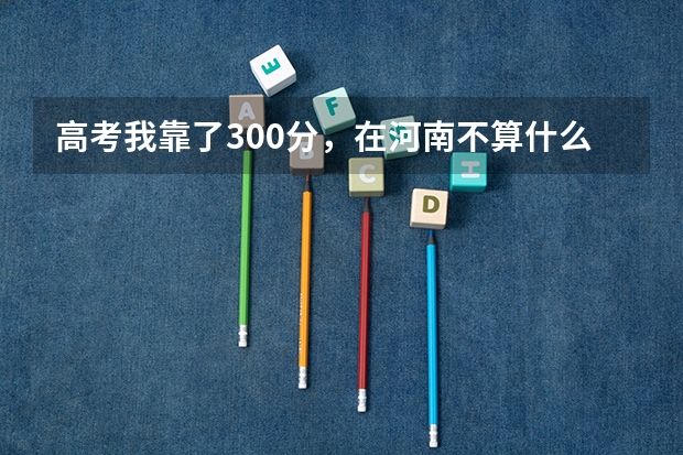 高考我靠了300分，在河南不算什么高分，令我伤心的是高出二本50多分都没录取，哎