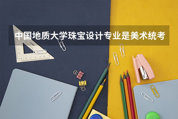 中国地质大学珠宝设计专业是美术统考成绩还是校考成绩,分数线是多少?
