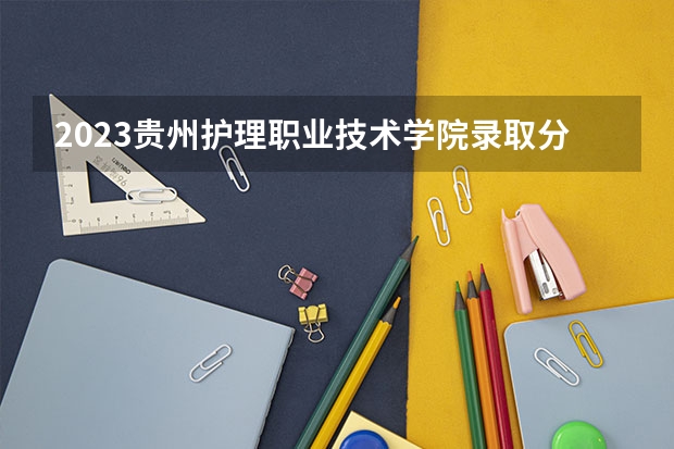 2023贵州护理职业技术学院录取分数线(录取最低分是多少)