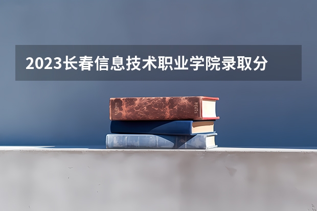 2023长春信息技术职业学院录取分数线(录取最低分是多少)