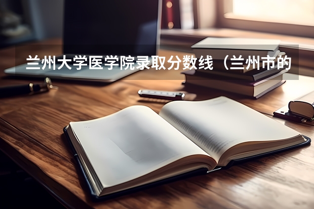 兰州大学医学院录取分数线(兰州市的大学排名一览表,附前三名录取分数线)