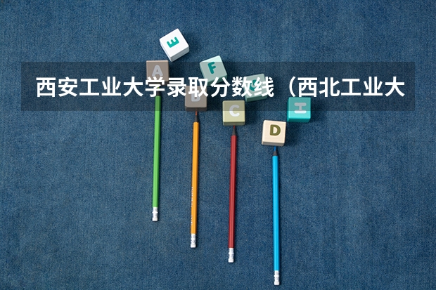 西安工业大学录取分数线(西北工业大学录取分数线)