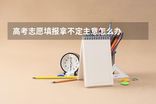 高考志愿填报拿不定主意怎么办