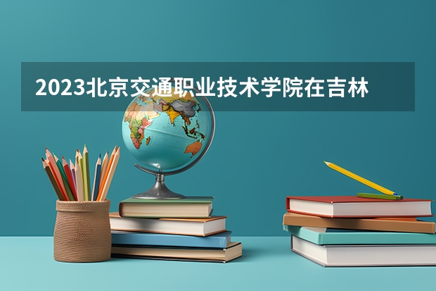 2023北京交通职业技术学院在吉林高考专业计划招生多少人
