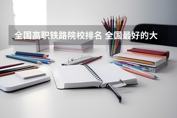 全国高职铁路院校排名 全国最好的大专学校排名