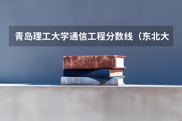 青岛理工大学通信工程分数线（东北大学通信工程考研分数线）