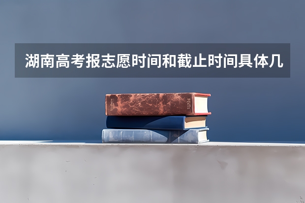 湖南高考报志愿时间和截止时间具体几点（本科预科班志愿填报）