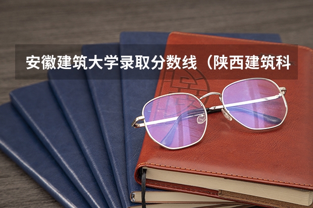 安徽建筑大学录取分数线（陕西建筑科技大学2023录取分数线）