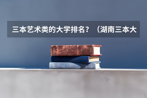 三本艺术类的大学排名？（湖南三本大学排名榜）