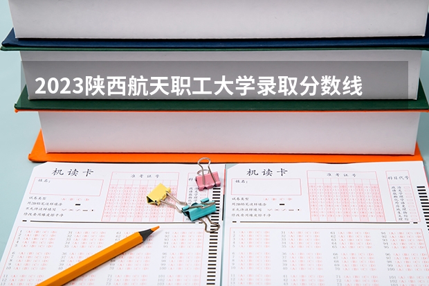 2023陕西航天职工大学录取分数线(录取最低分是多少)