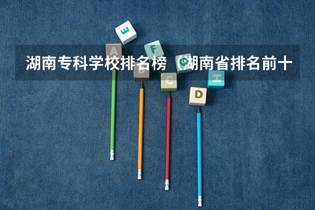 湖南专科学校排名榜（湖南省排名前十的职业技术学校）