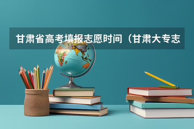 甘肃省高考填报志愿时间（甘肃大专志愿填报时间）