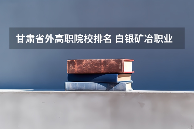 甘肃省外高职院校排名 白银矿冶职业技术学院排名