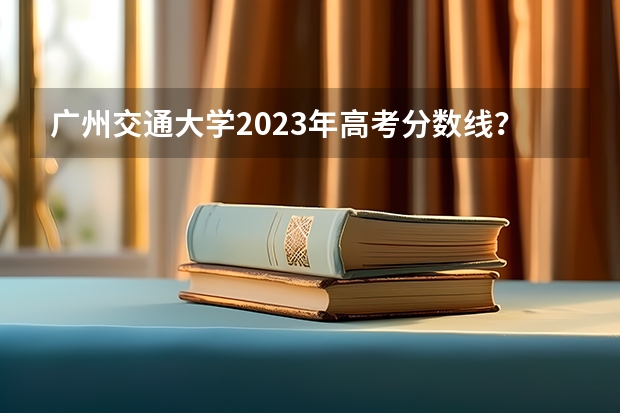 广州交通大学2023年高考分数线？（广州铁路学院分数线）